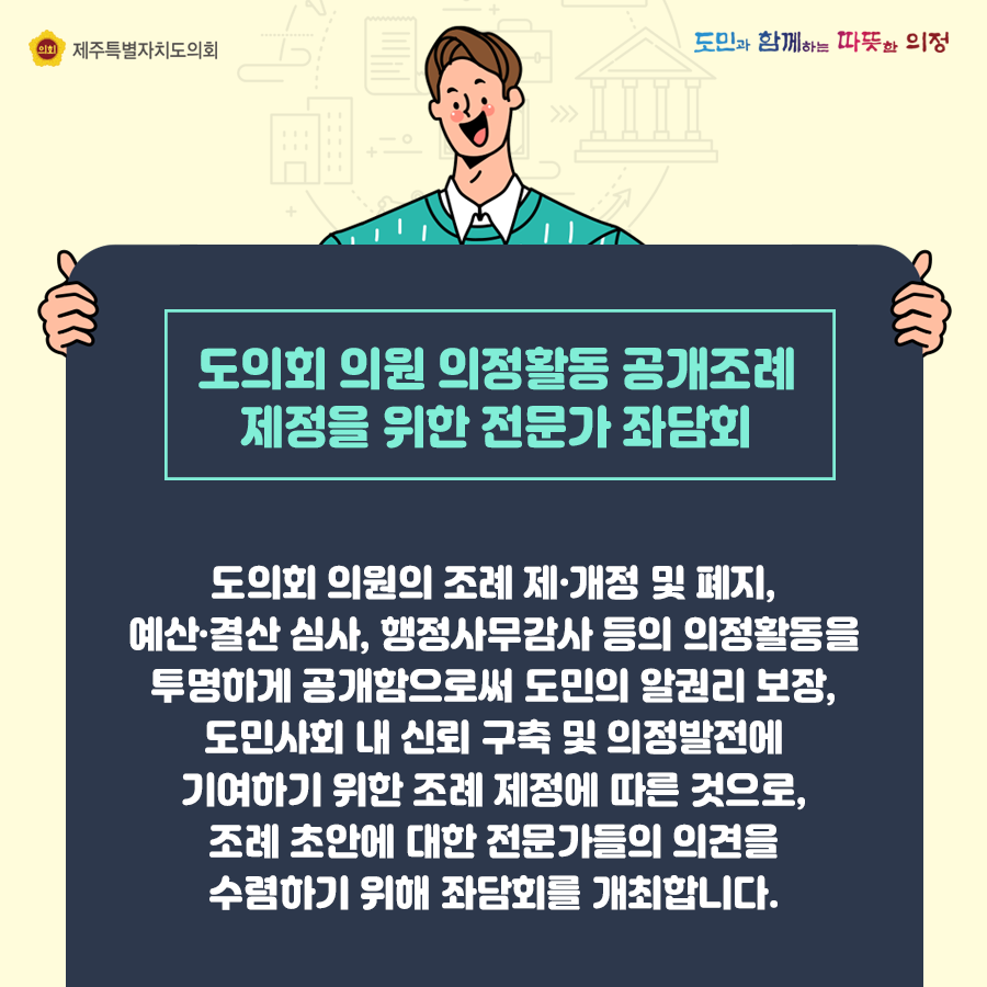 도의회 의원 의정활동 공개조례 제정을 위한 전문가 좌담회   도의회 의원의 조례 제개정 및 폐지, 예산결산심사, 행정사무감사 등의 의정활동을 투명하게 공개함으로써 도민의 알권리 보장, 도민사회 내 신뢰 구축 및 의정발전에 기여하기 위한 조례 제정에 따른 것으로, 조례 초안에 대한 전문가들의 의견을 수렴하기 위해 좌담회를 개최합니다.