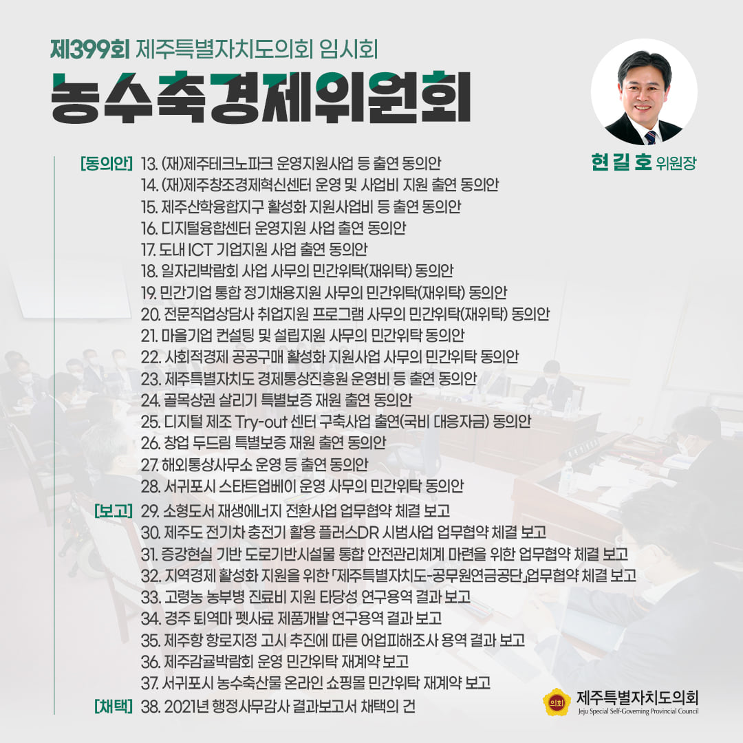 농수축경제위원회(현길호위원장) (재)제주테크노파크 운영지원사업 등 출연동의안, (재)제주창조경제혁신센터 운영 및 사업비 지원 출연 동의안, 제주산학융합지구 활성화 지원사업비 등 출연 동의안, 디지털융합센터 운영지원 사업 출연 동의안, 도내ICT기업지원 사업출연 동의안, 일자리박람회 사업 사무의 민간위탁(재위탁)동의안, 전문직업상담사 취업지원 프로그램 사무의 민간위탁(재위탁)동의안, 마을기업 컨설팅 및 설립지원 사무의 민간위탁동의안, 사회적경제 공공구매 활성화 지원사업 사무의 민간위탁 동의안, 제주특별자치도 경제통상진흥원 운영비 등 출연 동의안, 골목상권 살리지 특별보증 재원 출연 동의안, 디지털 제조 Try-out센터 구축사업 출연 (국비대응자금)동의안, 창업 두드림 특별보증 재원 출연 동의안