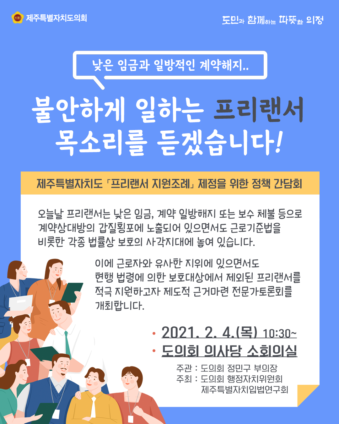 낮은 임금과 일방적인 계약해지.,..  불안하게 일하는 프리랜서 목소리를 듣겠습니다!   제주특별자치도 '프리랜서 지원조례'제정을 위한 정책 간담회   오늘날 프리랜서는 낮은 임금, 계약 일방해지 또는 보수 체불 등으로 계약상대방의 갑질횡포에 노출되어 있으면서도 근로기준법을 비롯한 각종 법률상 보호의 사각지대에 놓여 있습니다.  이에 근로자와 유사한 지위에 있으면서도 현행 법령에 의한 보호대상에서 제외된 프리랜서를 적극 지원하고자 제도적 근거마련 전문가 토론회를 개최합니다.    2021. 2. 4.(목)10:30~   도의회 의사당 소회의실  주관 : 도의회 정민구 부의장  주최 : 도의회 행정자치위원회 및 제주특별자치입법연구회