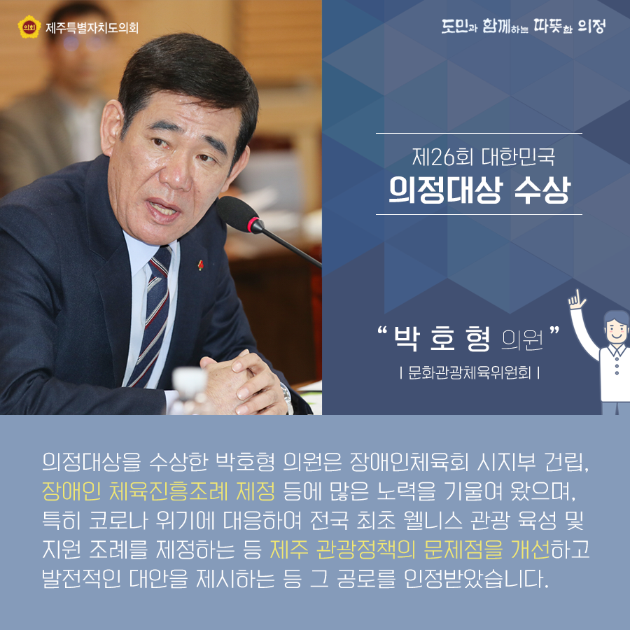 제26회 대한민국 의정대상 수상-박호형의원(문화관광체육위원회)   의정대상을 수상한 박호형의원은 장애인체육회 시지부건립, 장애인 체육진흥조례 제정 등에 많은 노력을 기울여 왔으며, 특히 코로나 위기에 대응하여 전국 최초 웰니스관광 육성 및 지원조례를 제정하는 등 제주관광정책의 문제점을 개선하고 발전적인 대안을 제시하는 등 그 공로를 인정받았습니다.