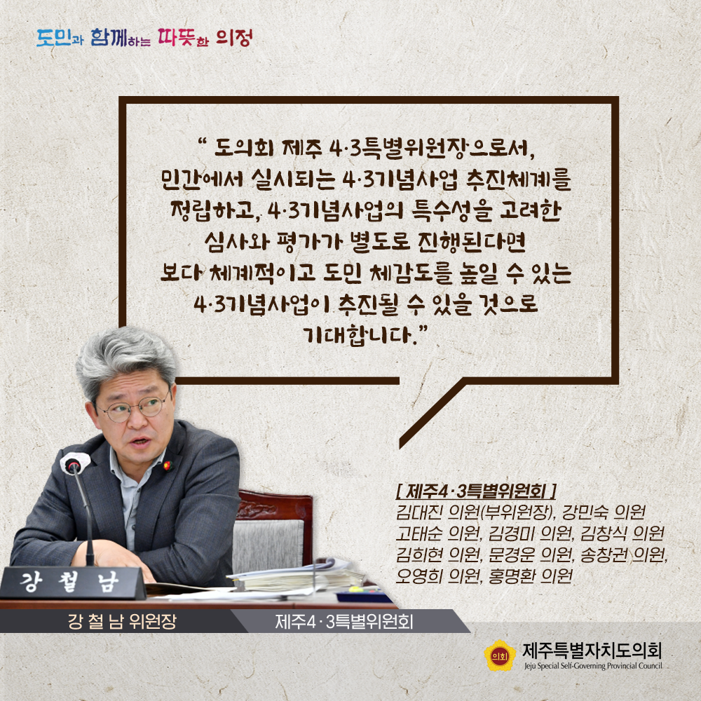 도의회 제주4.3특별위원장으로서 민간에서 실시되는 4.3기념사업 추진체계를 정립하고, 4.3기념사업의 특수성을 고려한 심사와 평가가 별도로 진행된다면 보다 체계적이고 도민 체감도를 높일 수 있는 4.3기념사업이 추진될 수 있을것으로 기대합니다.(제주4.3특별위원회/강철남 위원장)
