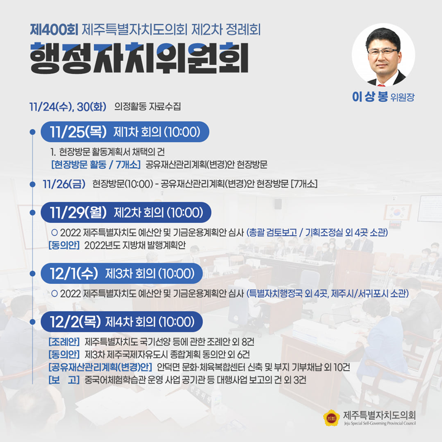 제400회 제주특별자치도의회 제2차 정례회 행정자치위원회(이상봉위원장) 11/24(수), 30(화) 의정활동 자료수집  ㆍ11/25(목)제1차회의(10:00)1.현장방문 활동계획서 채택의 건(현장방문 활동/7개소)공유재산관리계획(변경)안 현장방문  11/29(금) 현장방문(10:00)-공유재산관리계획9변경)안 현장방문(7개소)  ㆍ11/29(월) 제2차 회의(10:00)-2022 제주특별자치도 예산안 및 기금운용계획안 심사(총괄 검토보고/기획조정실 외 4곳 소관)(동의안) 2022년도 지방채 발행계획안  ㆍ12/1(수) 제3차 회의(10:00) 2022제주특별자치도예산안 및 기금운용계획안 심사(특별자치행정국 외 4곳, 제주시/서귀포시 소관)  ㆍ12/2(목) 제4차 회의(10:00)(조례안)제주특별자치도 국기선양 등