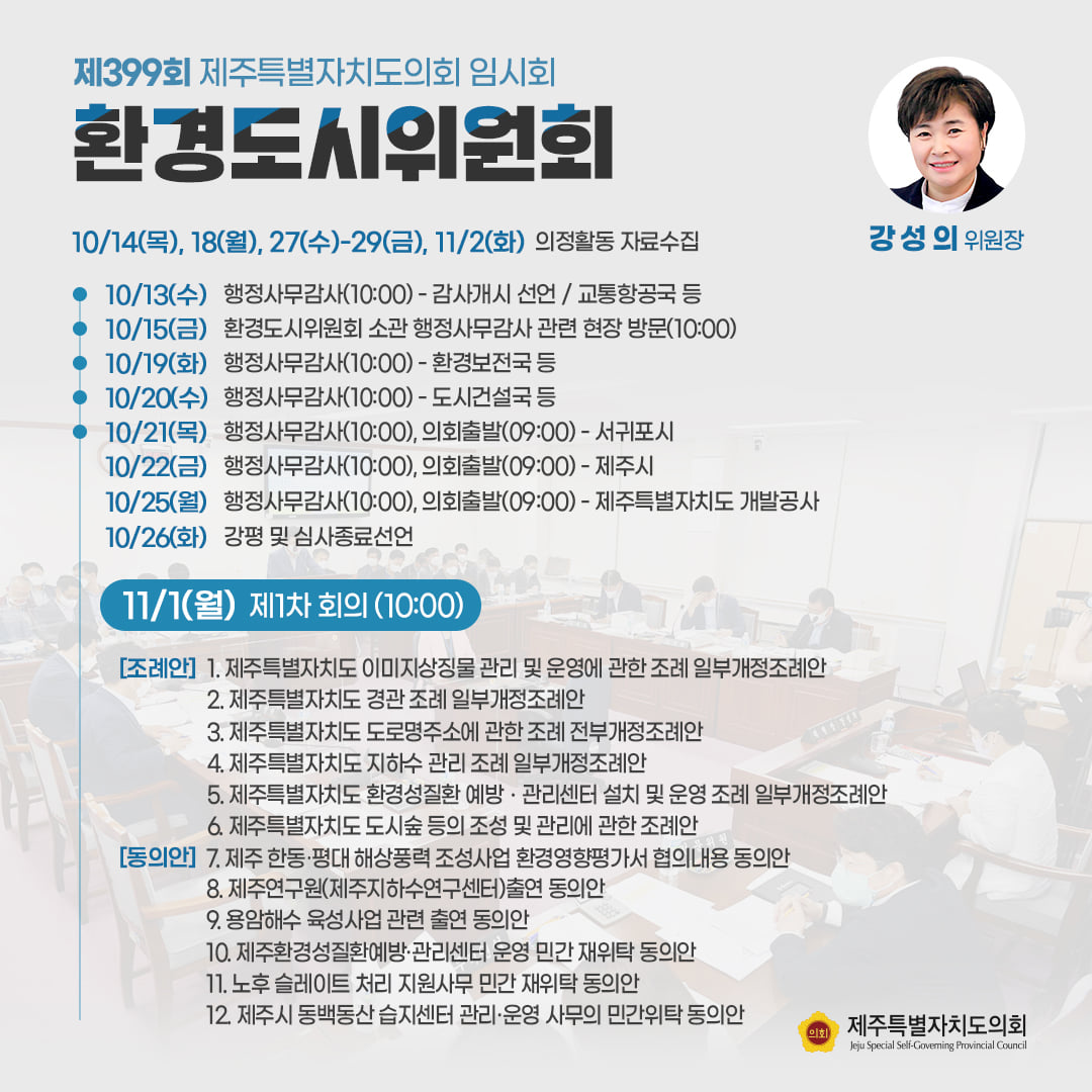 환경도시위원회(강성의위원장) 10/14(목), 18(월), 27(수)-29(금), 11/2(화) 의정활동 자료수집  ㆍ10/13(수) 행정사무감사(10:00)-감사개시 선언/교통항공국 등  ㆍ10/15(금) 환경도시위원회 소관 행정사무감사 관련 현장 방문(10:00) ㆍ10/19(화) 행정사무감사(10:00)-환경보전국 등 ㆍ10/20(수) 행정사무감사(10:00)-도시건설국 등  ㆍ10/21(목) 행정사무감사(10:00), 의회출발(09:00)-서귀포시   ㆍ10/22(금) 행정사무감사(10:00), 의회출발(09:00)-제주시  ㆍ10/25(월) 행정사무감사(10:00), 의회출발(09:00)-도 개발공사  ㆍ10/26(화) 강평 및 심사종료 선언    ㆍ11/1(월) 제1차 회의(10:00)  조례안 : 도 이미지상지물 관리 및 운영에 관한 조례 일부개정 조례안, 도 경관 조례 일부개정조례안, 도 도로명주소에 관한 조례 전부개정조례안, 도 지하수 관리 조례 일부개정 조례안 등   