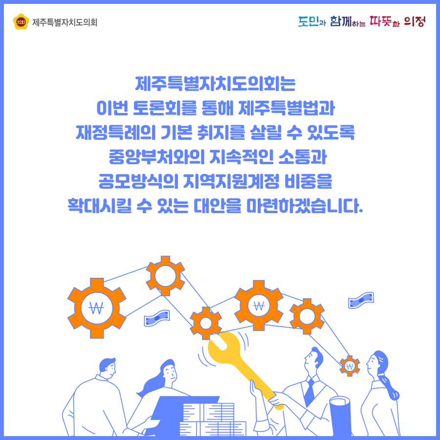 제주특별자치도의회는 이번토론회를 통해 제주특별법과 재정특례의 기본취지를 살릴 수 있도록 중앙부처와의 지속적인 소통과 공모방식의 지역지원계정 비중을 확대시킬 수 있는 대안을 마련하겠습니다.
