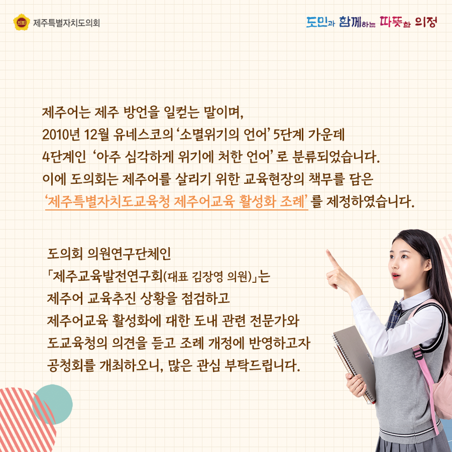 제주어는 제주방안을 일컫는 말이며, 2010년 12월 유네스코의 '소멸위기에 처한 언어' 5단계 가운데 4단계인 '아주심각하게 위기에 처한언어'로 분류되었습니다. 이에 도의회는 제주어를 살리기 위한 교육현장의 책무를 담은  '제주특별자치도교육청 제주어교육 활성화 조례'를 제정하였습니다. 도의회 의원연구단체인 '제주교육발전연구회(대표 김장영의원)는 제주어 교육추진 상황을 점검하고 제주어교육 활성화에 대한 도내 관련 전문가와 도교육청의 의견을 듣고 조례 개정에 반영하고자 공청회를 개최하오니, 많은 관심부탁드립니다.