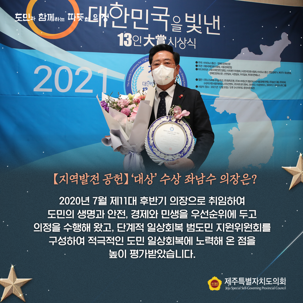 지역발전공헌-'대상'수상 좌남수 의장은? 2020년 7월 제11대 후반기 의장으로 취임하여 도민의 생명과 안전, 경제와 민생을 우선순위로 두고 의정을 수행해 왔고, 단계적 일상회복 범도민 지원위원회를 구성하여 적극적인 도민 일상회복에 노력해 온 점을 높이 평가 받았습니다.