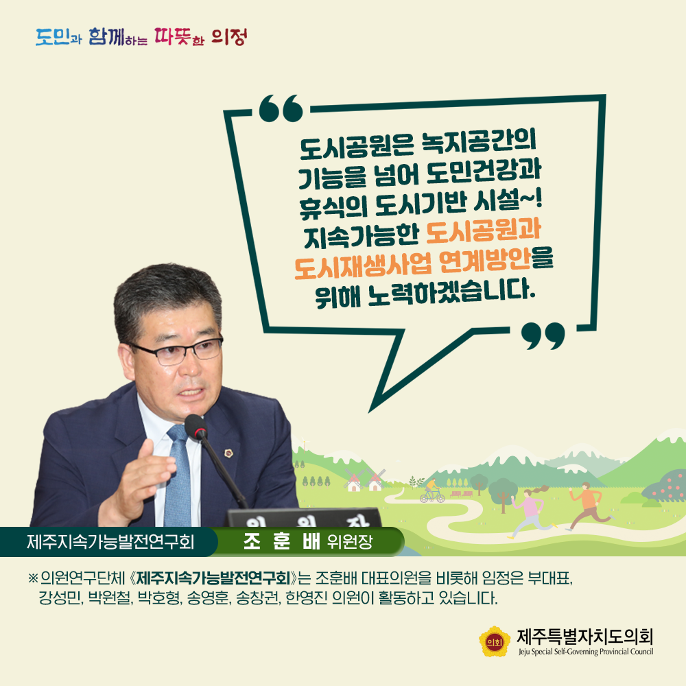 도시공원은 녹지공간의 기능을 넘어 도민건강과 휴식의 도시기반시설~! 지속가능한 도시공원과 도시재생사업 연계방안을 위해 노력하겠습니다.   제주지속가능발전연구회(조훈배위원장)  의원연구단체(제주지속가능발전연구회)는 조훈배 대표의원을 비롯해 임정은 부대표, 강성민, 박원철, 박호형, 송영훈, 송창권,, 한영진 의원이 활동하고 있습니다.