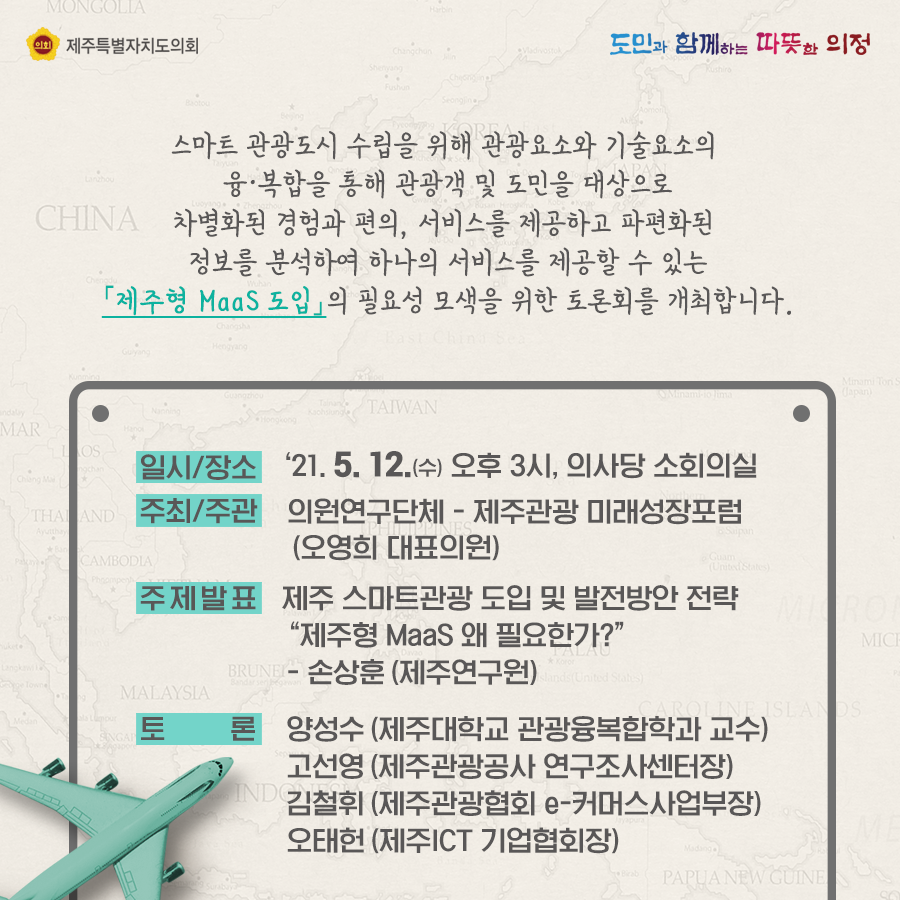 스마트 관광도시 수립을 위해 관광요소와 기술요소의 융복합을 통해 관광객 및 도민을 대상으로 차별화된 경험과 편의, 서비스를 제공하고 파편화된 정보를 분석하여 하나의 서비스를 제공할 수 있는 '제주형MaaS도입'의 필요성 모색을 위한 토론회를 개최합니다.   일시/장소:21.5.12(수) 오후3시, 의사당 소회의실  주최/주관:의원연구단체-제주관광 미래성장포럼(오영희 대표의원), 주제발표:제주 스마트관광 도입 및 발전방안 전략 