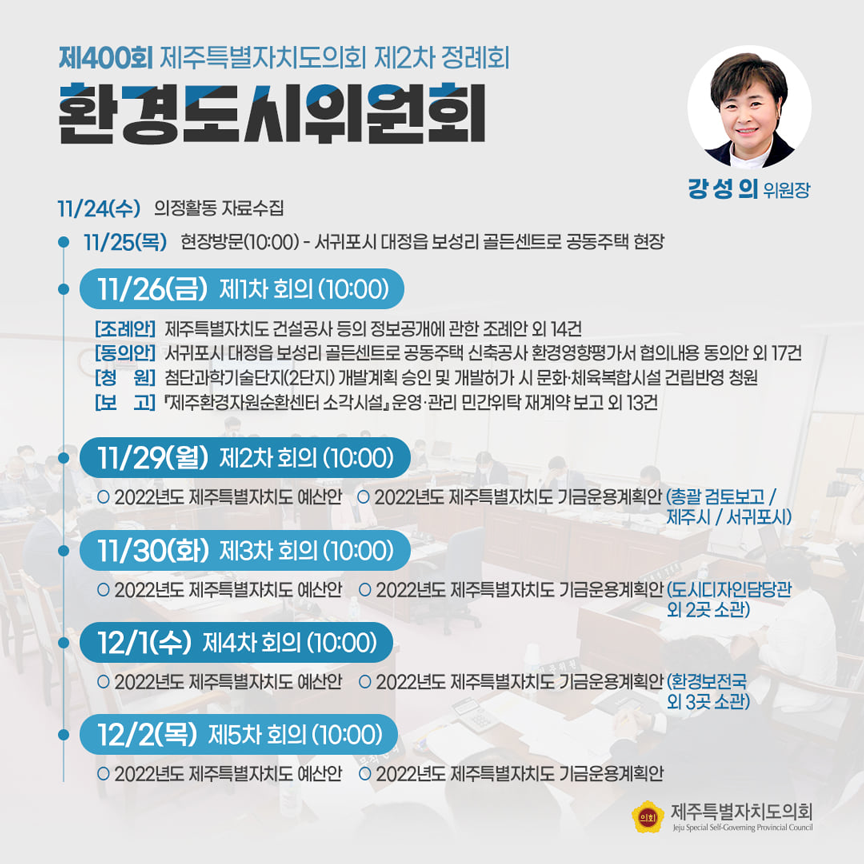 제400회 제주특별자치도의회 제2차 정례회 환경도시위원회(강성의 위원장)  11/24(수) 의정활동 자료수집  11/25(목) 현장방문(10:00)-서귀포시 대정읍 보성리 골든센트로 공동주택 현장   ㆍ11/26(금) 제1차 회의(10:00)[조례안]도 건설공사 등의 정보공개에 관한 조례안 외 14건  [동의안]서귀포시 대정읍 보성리 골든센트로 공동주택 신축공사 환경영향평가서 협의내용 동의안 외 17건 [청원]첨단과학기술단지(2단지) 개발계획 승인 및 개발허가 시 문화체육복합시설 건립반영 청원 [보고]제주환경자원순환센터 소각시설 운영관리위탁 재계약 보고 외 13건   ㆍ11/29(월) 제2차 회의(10:00) 2022년도 제주특별자치도 예산안 2022년도 제주특별자치도 기금운용계획안(총괄 검토보고/제주시/서귀포시)   ㆍ11/30(화) 제3차 회의(10:00) 2022년도 제주특별자치도 예산안    