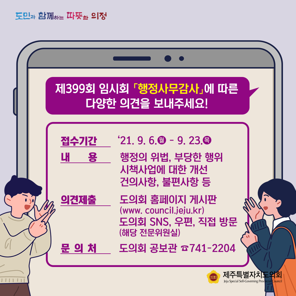 제399회 임시회 '행저사무감사'에 따른 다양한 의견을 보내주세요!  - 접수기간 : '21.9.6(월)-23(목) -내용:행정의 위법, 부당한 행위, 시책사업에 대한 개선 건의사항, 불편사항 등  -의견제출 : 도의회홈페이지 게시판(www.council.jeju.kr) 도의회SNS,우편, 직접 방문(해당 전문위원실)  -문의처 : 도의회 공보관 741-2204 