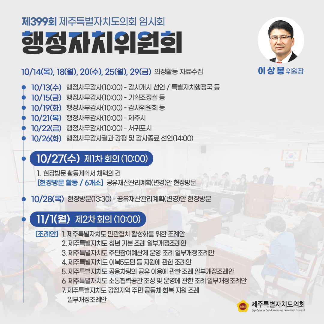 행정자치위원회(이상봉 위원장) 10/14(목), 18(월), 20(수), 25(월), 29(금) 의정활동 자료수집 ㆍ10/13(수) : 행정사무감사(10:00)-감사개시 선언/특별자치행정국 등 ㆍ10/15(금) : 행정사무감사(10:00)-기획조정실 등  ㆍ10/19(화) : 행정사무감사(10:00)-감사위원회 등 ㆍ10/21(목):행정사무감사(10:00)-제주시  ㆍ10/22(금):행정사무감사(10:00)-서귀포시  ㆍ10/26(화):행정사무감사결과 강평 및 감사종료 선언(14:00)  10/27(수) 제1차 회의(10:00)1. 현장방문 활동계획서 채택의 건(현장방문 활동/6개소) 공유재산관리계획(변경)안 현장방문  ㆍ10/28(목):현장방문(13:30)-공유재산관리계획(변경)안 현장방문   ㆍ11/1(월) 제2차 회의(10:00)  1. 도 민관협치 활성화를 위한 조례안  2. 도 청년기본조례 일부개정조례안  3. 도 주민참여예산제 운영조례 일부개정 조례안 등  