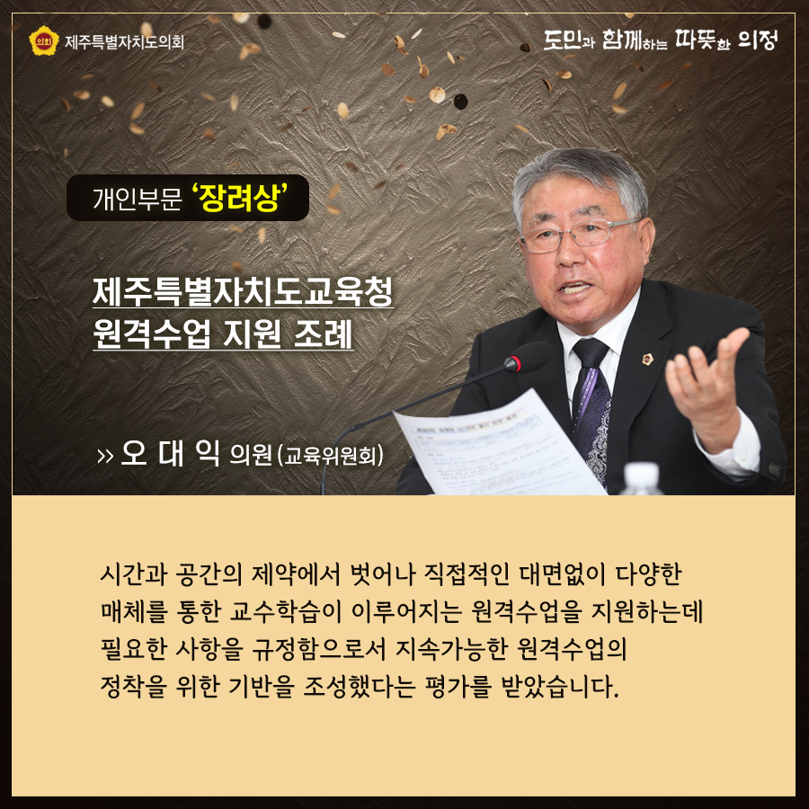 개인부문 '장려상' 제주특별자치도교육청 원격수업 지원 조례   오대익의원(교육위원회)  시간과 공간의 제약에서 벗어나 직접적인 대면없이 다양한 매체를 통한 교수학습이 이루어지는 원격수업을 지원하는데 필요한 사항을 규정함으로서 지속가능한 원격수업의 정착을 위한 기반을 조성했다는 평가를 받았습니다.