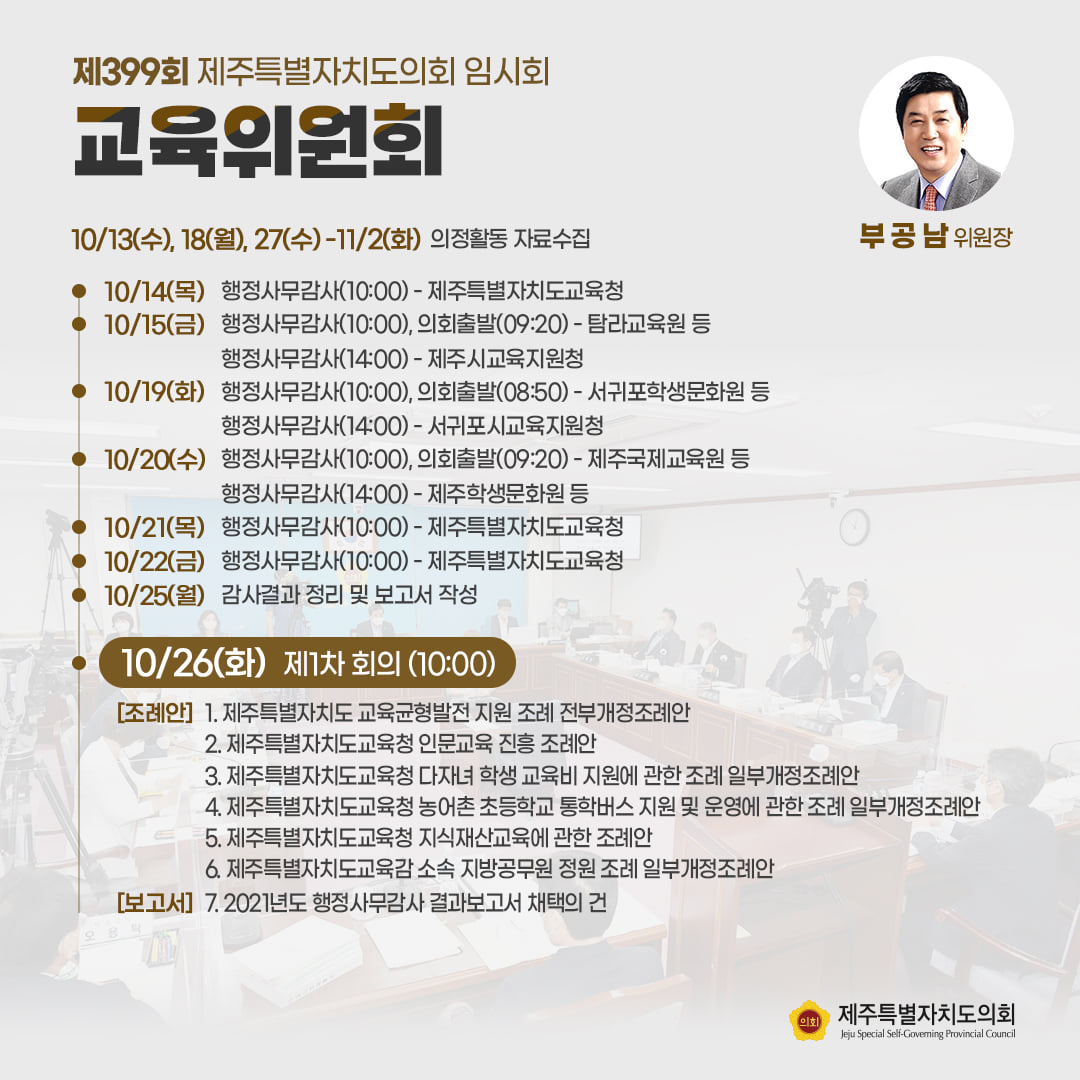교육위원회(부공남위원장) 10/139수), 18(월), 27(수)-11/2(화) 의정활동 자료수집  ㆍ10/14(목) 행정사무감사(10:00)-제주특별자치도교육청  ㆍ10/15(금) 행정사무감사(10:00), 의회출발(09:20)-탐라교육원 등 행정사무감사(14:00)-제주시교육지원청 ㆍ10/19(화) 행정사무감사(10:00), 의회출발(08:50)-서귀포학생문화원 등  