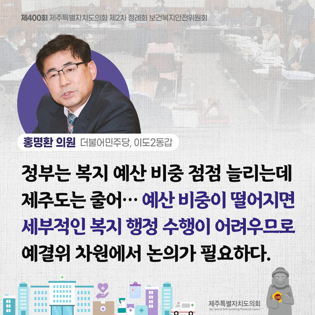 홍명환의원(더불어민주당, 이도2동갑) 정부는 복지 예산 비중 점점 늘리는데 제주도는 줄어... 예산 비중이 떨어지면 세부적인 복지 행정 수행이 어려우므로 예결위 차원에서 논의가 필요하다.