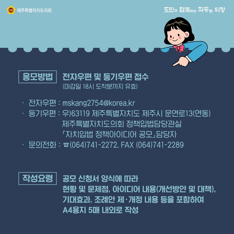 응모방법:전자우편 및 등기우편 접수(마감일 18시 도착분까지 유효) 전자우편:mskang2754@korea.kr, 등기우편:우)63119제주특별자치도 제주시문연로13(연동) 제주특별자치도의회 정책입법담당관실 자치입법정책아이디어공모 담당자, 문의전화064)741-2272, fax064)741-2289, 작성요령:공모신청서 양식에 따라 현황 및 문제점, 아이디어 내용(개선방안 및 대책), 기대효과, 조례안 제개정 내용등을 포함하여 a4용지 5매 내외로 작성