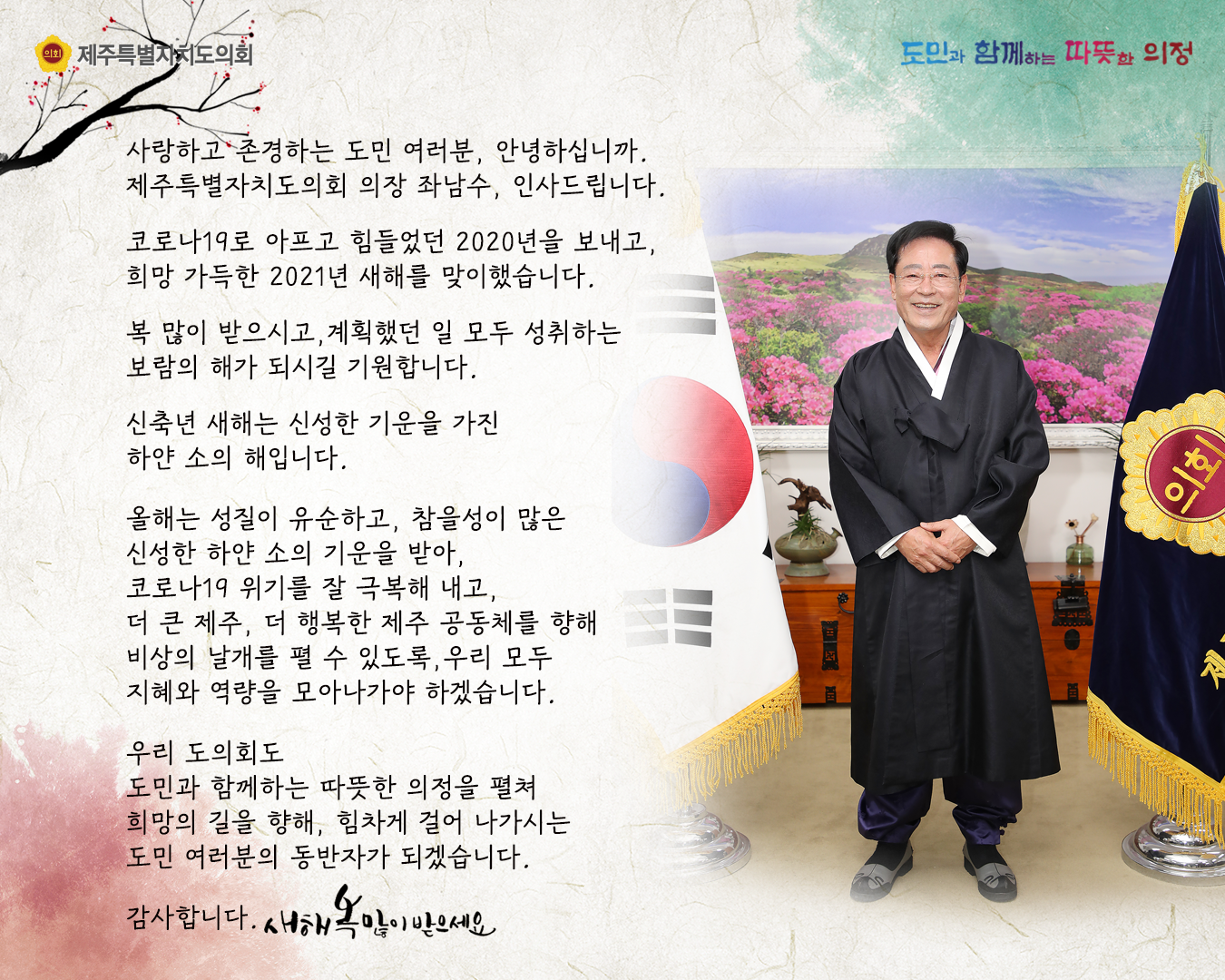 사랑하고 존경하는 도민여러분, 안녕하십니까. 제주특별자치도의회 의장 좌남수, 인사드립니다.  코로나19로 아프고 힘들었던 2020년을 보내고, 희망 가득한 2021년 새해를 맞이했습니다.  복 많이 받으시고, 계획했던 일 모두 성취하는 보람의 해가 되시길 기원합니다.  신축년 새해는 신성한 기운을 가진 하얀 소의 해입니다.  올해는 성질이 유순하고, 참을성이 많은 신성한 하얀 소의 기운을 받아, 코로나19위기를 잘 극복해 받아, 코로나19 위기를 잘 극복해 내고 더큰제주, 더 행복한 제주공동체를 향해 비상의 날개를 펼 수 있도록 우리 모두의 지혜와 역량을 모아나가야 하겠습니다. 우리 도의회도 도민과 함께하는 따뜻한 의정을 펼쳐 희망의 길을 향해 힘차게 걸어 나가시는 도민 여러분의 동반자가 되겠습니다.   감사합니다. 새해복 많이 받으세요