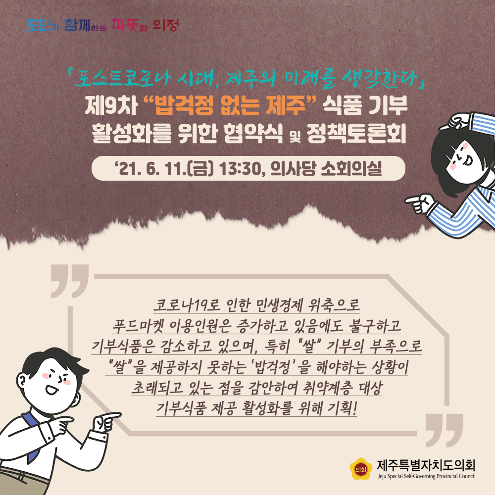 '포스트코로나시대, 제주의 미래를 생각한다'   제9차 밥걱정 없는 제주 식품기부 활성화를 위한 협약식 및 정책토론회   '21.6.11(금) 13:30, 의사당 소회의실   코로나19로 인한 민생경제 위축으로 푸드마켓 이용인원은 증가하고 있음에도 불구하고 기부식품은 감소하고 있으며, 특히 