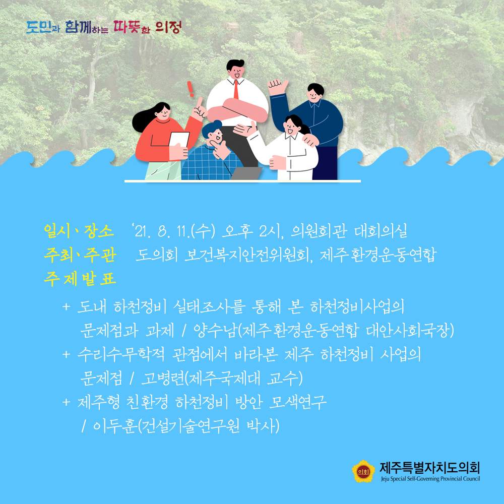 일시/장소 : '21.8.11.(수) 오후2시, 의원회관 대회의실  주최/주관:도의회 보건복지안전위원회, 제주환경운동연합  주제발표 : -도내하천정비 실태조사를 통해 본 하천정비사업의 문제점과 과제/양수남(제주환경운동연합 대안사회국장) -수리수무학적 관점에서 바라본 제주 하천정비 사업의 문제점/ 고병련(제주국제대 교수)  -제주형 친환경 하천정비 방안 모색연구/이두훈(건설기술연구원 박사)