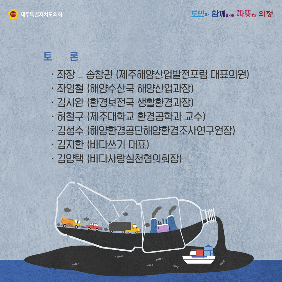 토론: 좌장-송창권(제주해양산업발전포럼 대표의원), 좌임철(해양수산국 해양산업과장), 김시완(환경보전국 생활환경과장), 허철구(제주대학교 환경공학과 교수), 김성수(해양환경공단해양환경조사연구원장), 김지환(바다쓰기 대표), 김양택(바다사라실천협의회장)