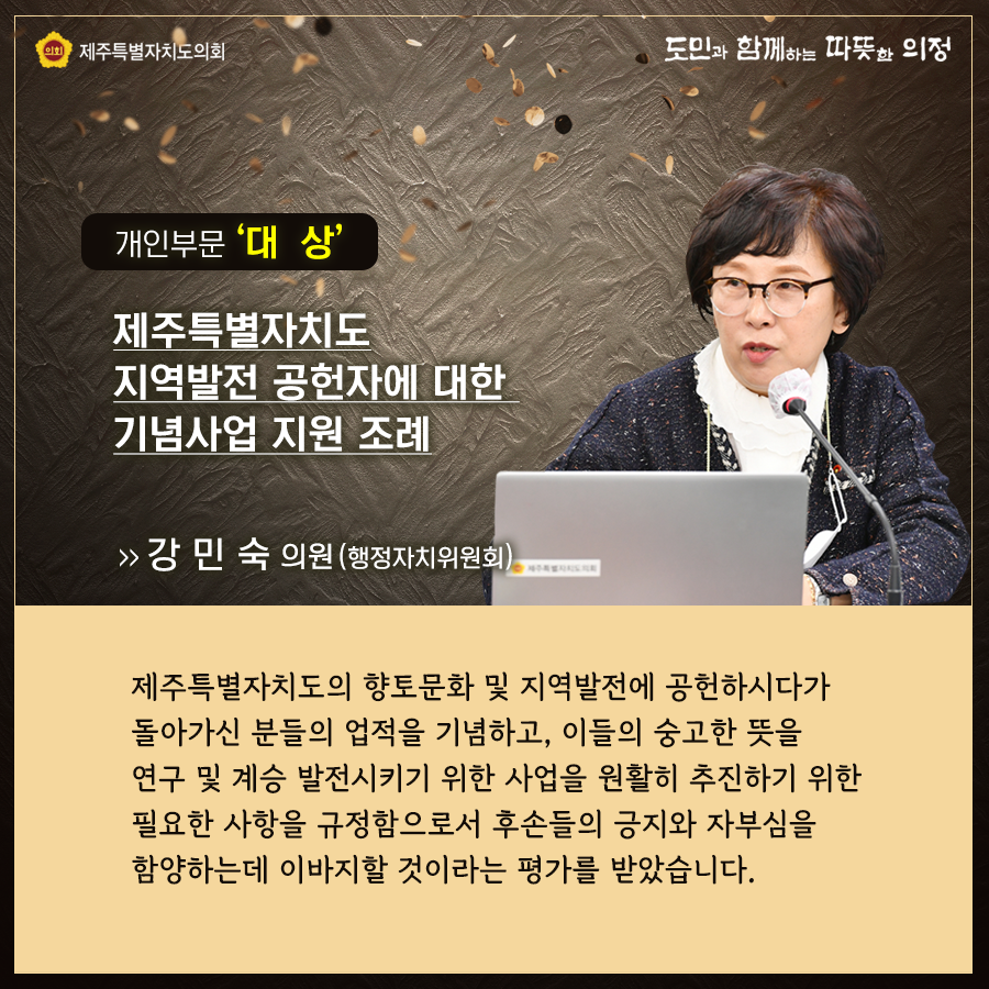 개인부문 '대상' 제주특별자치도 지역발전 공헌자에 대한 기념사업 지원 조례   강민숙의원(행정자치위원회)  제주특별자치도의 향토문화 및 지역발전에 공헌하시다가 돌아가신 분들의 업적을 기념하고, 이들의 숭고한 뜻을 연구 및 계승 발전시키기 위한 사업을 원활히 추진하기 위한 필요한 사항을 규정함으로서 후손들의 긍지와 자부심을 함양하는데 이바지할 것이라는 평가를 받았습니다.
