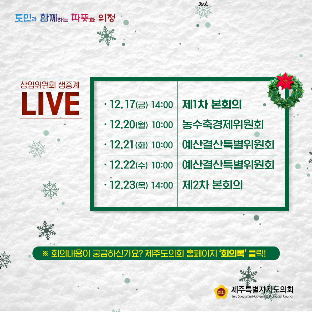 상임위원회 생중계LIVE  12.17(금) 14:00 제1차 본회의, 12.20(월) 농수축경제위원회, 21(화) 10:00 예산결산특별위원회 22.(수) 10:00 예산결산특별위원회  12.23(목)14:00 제2차 본회의  ※회의내용이 궁금하신가요> 제주도의회 홈페이지 '회의록'클릭