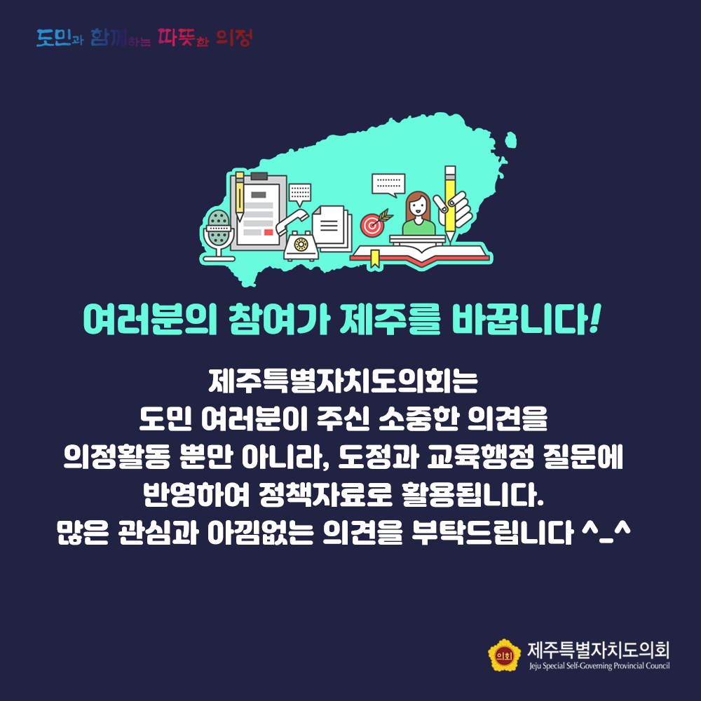 여러분의 참여가 제주를 바꿉니다!  제주특별자치도의회는 도민여러분이 주신 소중한 의견을 의정활동 뿐만 아니라, 도정과 교육행정 질문에 반영하여 정책자료로 활용됩니다. 많은 관심과 아낌없는 의견을 부탁드립니다