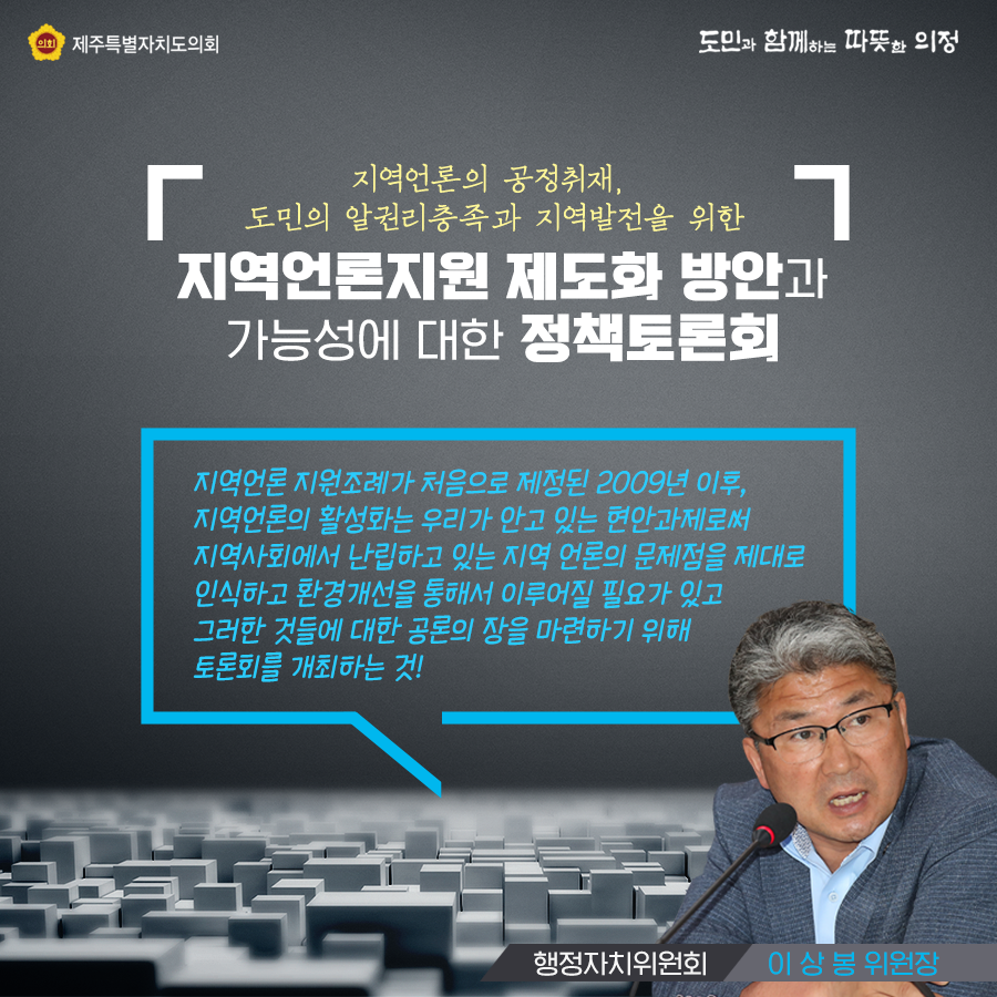 지역언론의 공정취재, 도민의 알권리 충족과 지역발전을 위한 지역언론지원 제도화방안과 가능성에 대한 정책토론회    지역언론 지원조례가 처음으로 제정된 2009년 이후, 지역언론의 활성화는 우리가 안고 있는 현안과제로써 지역사회에서 난립하고 잇는 지역언론의 문제점을 제대로 인식하고 환경개선을 통해서 이루어질 필요가 있고 그러한 것들에 대한 공론의 장을 마련하기 위해 토론회를 개최하는것(행정자치위원회 이상봉위원장)