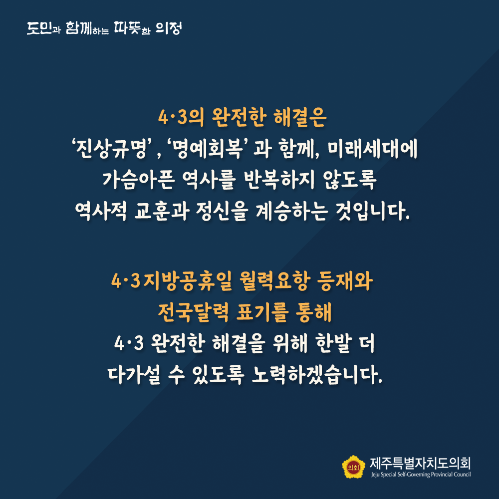 4.3의 완전한 해결은 '진상규명','명예회복'과 함께, 미래세대에 가슴아픈 역사를 반복하지 않도록 역사적 교훈과 정신을 계승하는 것입니다.  4.3지방공휴일 월력요항 등재와 전국달력 표기를 통해 4.3완전한 해결을 위한 한발 더 나가설 수 있도록 노력하겠습니다