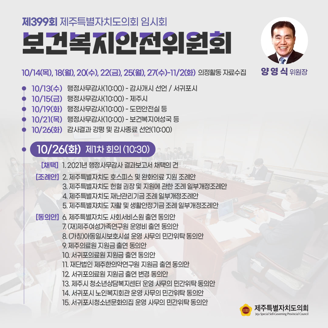 보건복지안전위원회(양영식위원장) 10/14(목),18(월),20(수),25(월),27(수)-11/2(화)의정활동 자료수집 -10/26(화) 제1차회의(10:30)  2021행정사무감사 결과보고서 채택의 건  조례안 : 호스피스 및 완화의료 지원 조례안, 헌혈권장 및 지원에 관한 조례 일부개정조례안, 재난관리기금조례 일부개정조례안, 자활 및 생활안정기금 조례 일부개정조례안   동의안 : 사회서비스원 출연 동의안, (재)제주여성가족연구원 운영비 출연 동의안, 제주의료원 지원금 출연 동의안, 서귀포의료원 지원금 출연 동의안, 제주시 청소년상담복지센터 운영 사무의 민간위탁동의안, 서귀포시 노인복지회관 운영 사무의 민간위탁동의안, 서귀포시청소년문화의 집 운영 사무의 민간위탁 동의안