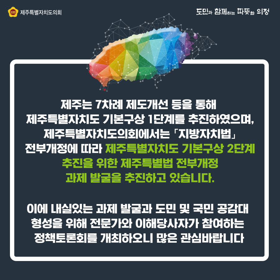 제주는 7차례 제도개선 등을 통해 제주특별자치도 기본구상 1단계를 추진하였으며, 제주특별자치도의회에서는 '지방자치법'전부개정에 따라 제주특별자치도 기본구상 2단계 추진을 위한 제주특별법 전부개정 과제발굴을 추진하고 있습니다. 이에 내실있는 과제발굴과 도민 및 국민공감대 형성을 위해 전문가와 이해당사자가 참여하는 정책토론회를 개최하오니 많은 관심바랍니다.