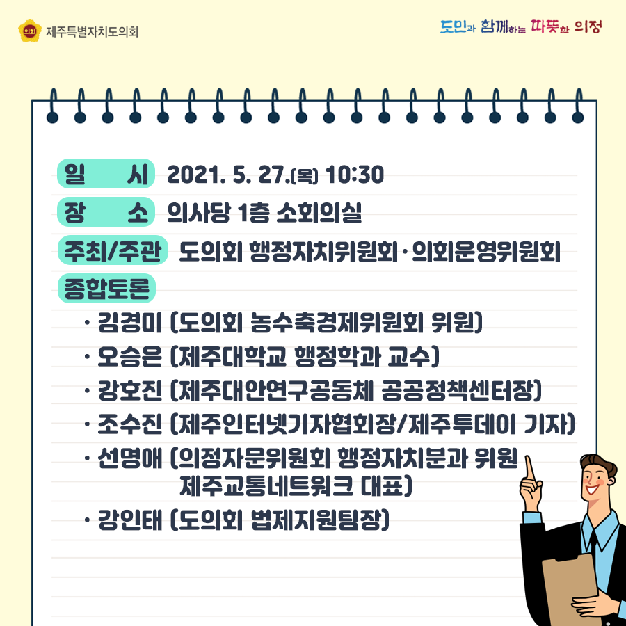 일시:2021.5.27.(목) 10:30, 장소:의사당 1층 소회의실  주최/주관:도의회 행정자치위원회, 의회운영위원회, 종합토론: 김경미(도의회 농수축경제위원회 위원), 오승은(제주대학교 행정학과 교수), 강호진(제주대안연구공동체 공공정책센터장), 조수진(제주인터넷기자협회장/제주투데이 기자), 선명애(의정자문위원회 행정자치분과위원/제주교통네트워크 대표), 강인태(도의회 법제지원팀장)