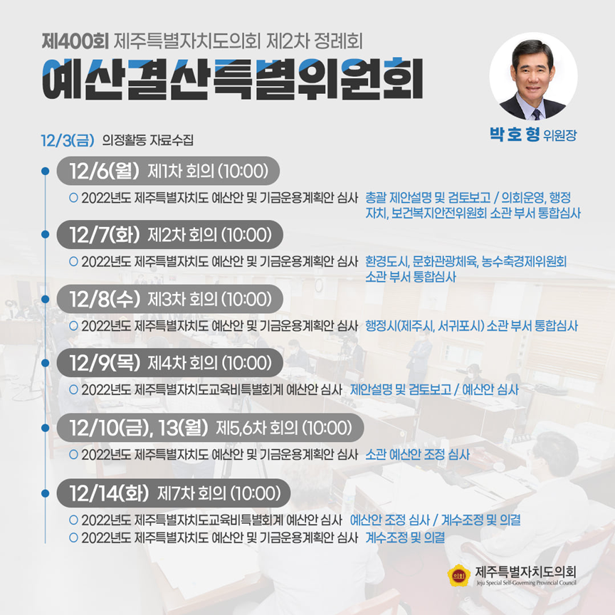 제400회 제주특별자치도의회 제2차 정례회 예산결산특별위원회(박호형위원장)12/3(금) 의정활동 자료수집  ㆍ12/6(월)제1차 회의(10:00) 2022년도 제주특별자치도 예산안 및 기금운용계획안 심사(총괄 제안설명 및 검토보고/의회운영, 행정자치, 보건복지안전위원회 소관 부서 통합심사) ㆍ12/7(화) 제2차 회의(10:00) 2022년도 제주특별자치도 예산안 및 기금운용계획안 심사(환경도시, 문화관광체육, 농수축경제위원회 소관 부서 통합심사) ㆍ12/8(수)제3차 회의(10:00) 2022년도 제예산안 및 기금운용계획안 심사(행정시 소관부서 통합심사) ㆍ12/9(목) 제4차 회의(10:00) 2022년도 제주특별자치도굥규비특별회계 예산안 심사(제안설명 및 검토보고/예산안심사) ㆍ12/10(금), 13(월) 제5,6차회의(10:00) 2022년도 