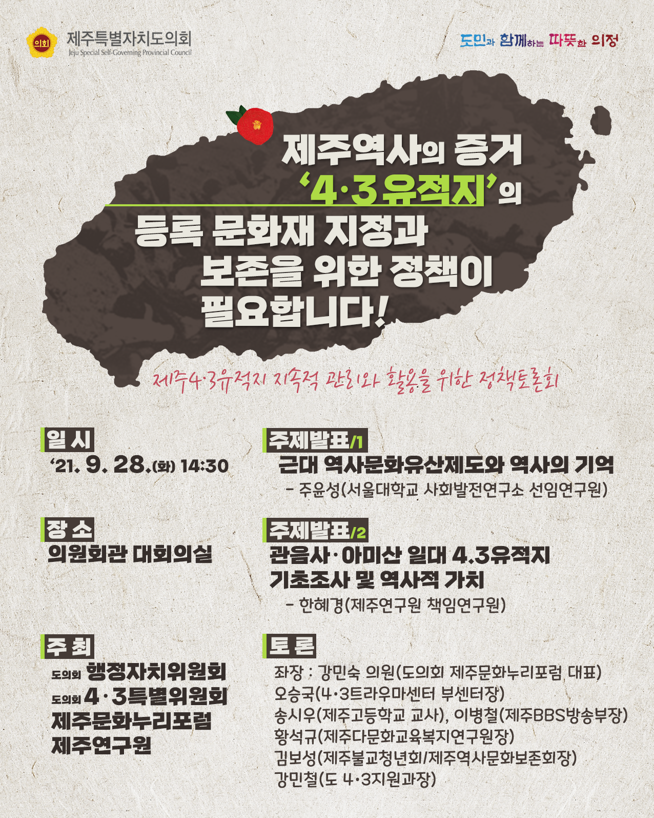 제주역사의 증거 4.3유적지의 등록 문화재 지정과 보존을 위한 정책이 필요합니다!  제주4.3유적지 지속적관리와 활용을 위한 정책토론회  -일시 : '21. 9. 28.(화) 14:30  -장소 : 의원회관 대회의실  -주최 : 도의회 행정자치위원회, 도의회 4.3특별위원회, 제주문화누리포럼, 제주연구원   주제발표1)근대 역사문화유산제도와 역사의 기억:주윤성(서울대학교 사회발전연구소 선임연구원)  주제발표2)관음사 및 아미산 일대 4.3유적지 기초조사 및 역사적 가치 : 한혜경(제주연구원 책임연구원)   -토론 : 좌장-강민숙 의원(도의회 제주문화누리포럼 대표), 오승국(4.3트라우마센터 부센터장), 송시우(제주고등학교 교사), 이병철(제주BBS방송부장), 황석규(제주다문화교육복지연구원장), 김보성(제주불교청년회/제주역사문화보존회장), 강민철(도 4.3지원과장)