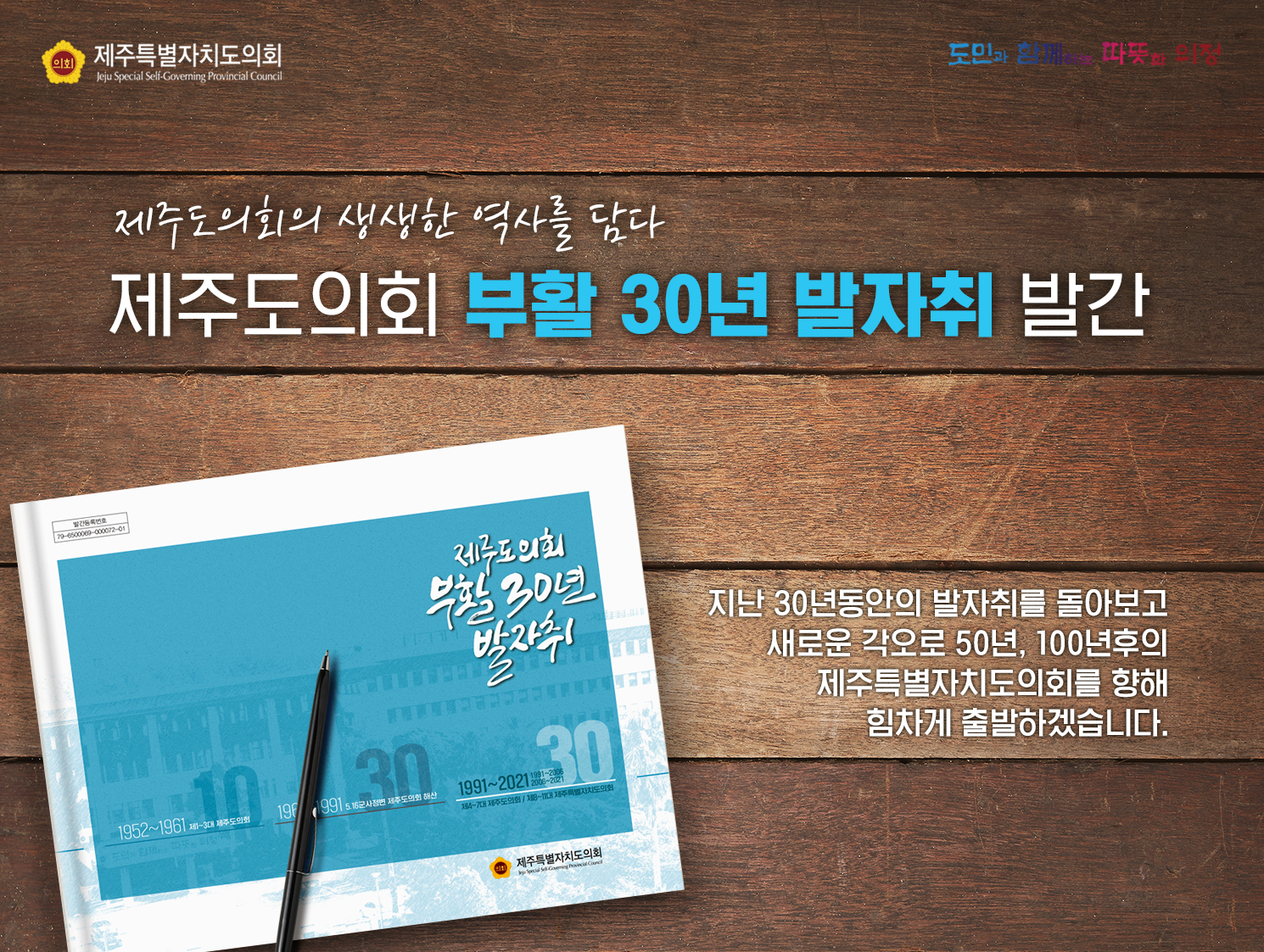 제주도의회의 생생한 역사를 담다 - 제주도의회 부활 30년 발자취 발간    지난 30년동안의 발자취를 돌아보고 새로운 각오로 50년, 100년후의 제주특별자치도의회를 향해 힘차게 출발하겠습니다.