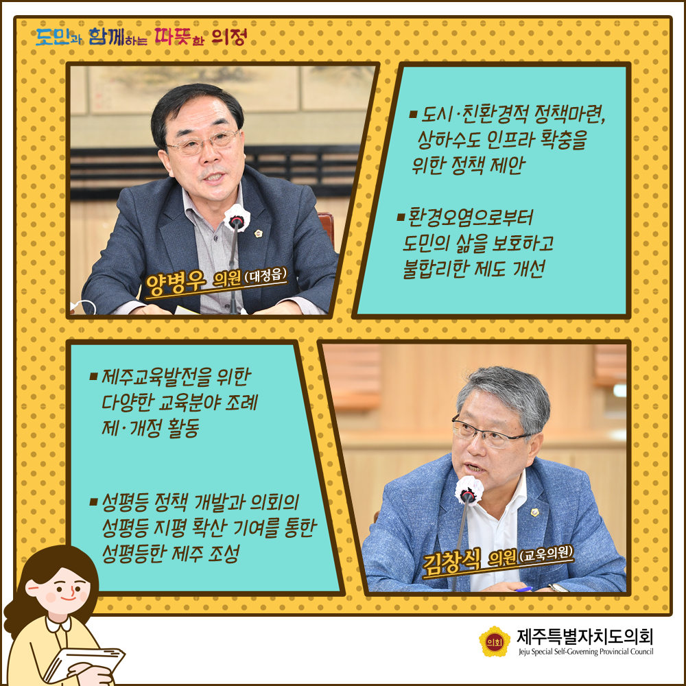 양병우의원(대정읍) : 도시 친환경적 정책마련, 상하수도인프라확충을 위한 정책제안, 환경오염으로부터 도민의 삶을 보호하고 불합리한 제도개선   김창식의원(교육의원):제주교육발전을 위한 다양한 교육분야 조례 제개정활동, 성평등 정책 개발과 의회의 성평등 지평확산 기여를 통한 성평등한 제주조성