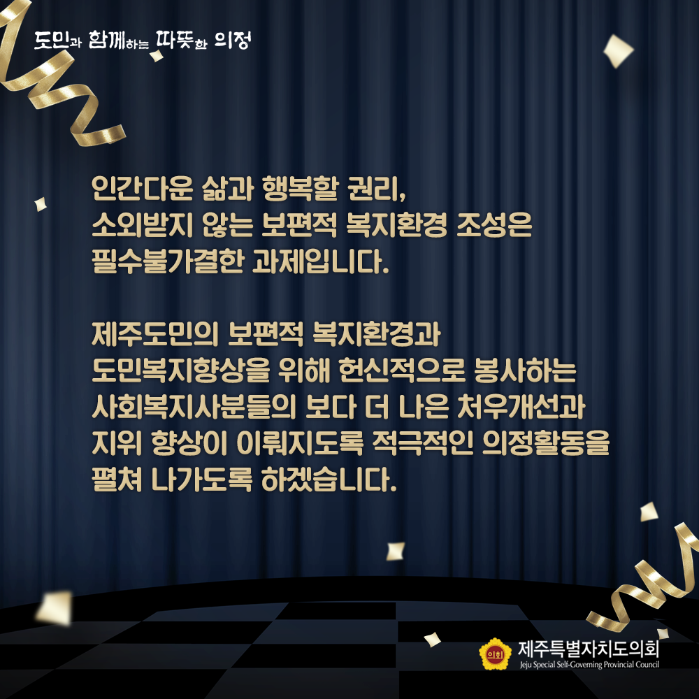 인간다운 삶과 행복할 권리, 소외받지 않는 보편적 복지환경 조성은 필수불가결한 과제입니다. 제주도민의 보편적 복지환경과 도민복지향상을 위해 헌신적으로 봉사하는 사회복지사분들의 보다 더 나은 처우개선과 지위 향상이 이뤄지도록 적극적인 의정활동을 펼쳐 나가도록 하겠습니다.