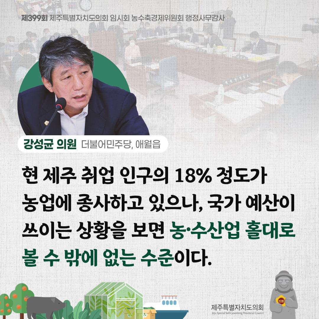강성균의원(더불어민주당, 애월읍)  현 제주 취업인구의 18%정도가 농업에 종사하고 있으나, 국가 예산이 쓰이는 상황을 보면 농수산업 홀대로 볼 수 밖에 없는 수준이다.