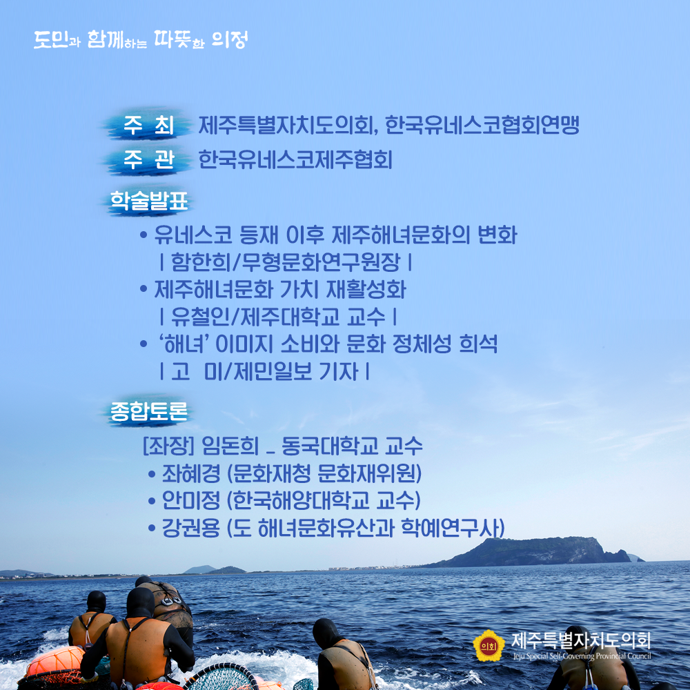 주최 : 제주특별자치도의회, 한국유네스코협회연맹   주관 : 한국유네스코제주협회  학술발표 : - 유네스코 등재 이후 제주해녀문화의 변화(함한희/무형문화연구원장) - 제주해녀문화 가치 재활성화(유철인/ 제주대학교 교수) - '해녀'이미지 소비와 문화 정채성 희석(고 미/제민일보 기자)  종합토론  : (좌장) 임돈희(동국대학교 교수) 좌혜경(문화재청 문화재위원), 안미정(한국해양대학교 교수), 강권용(도 해녀문화유산과 학예연구사)