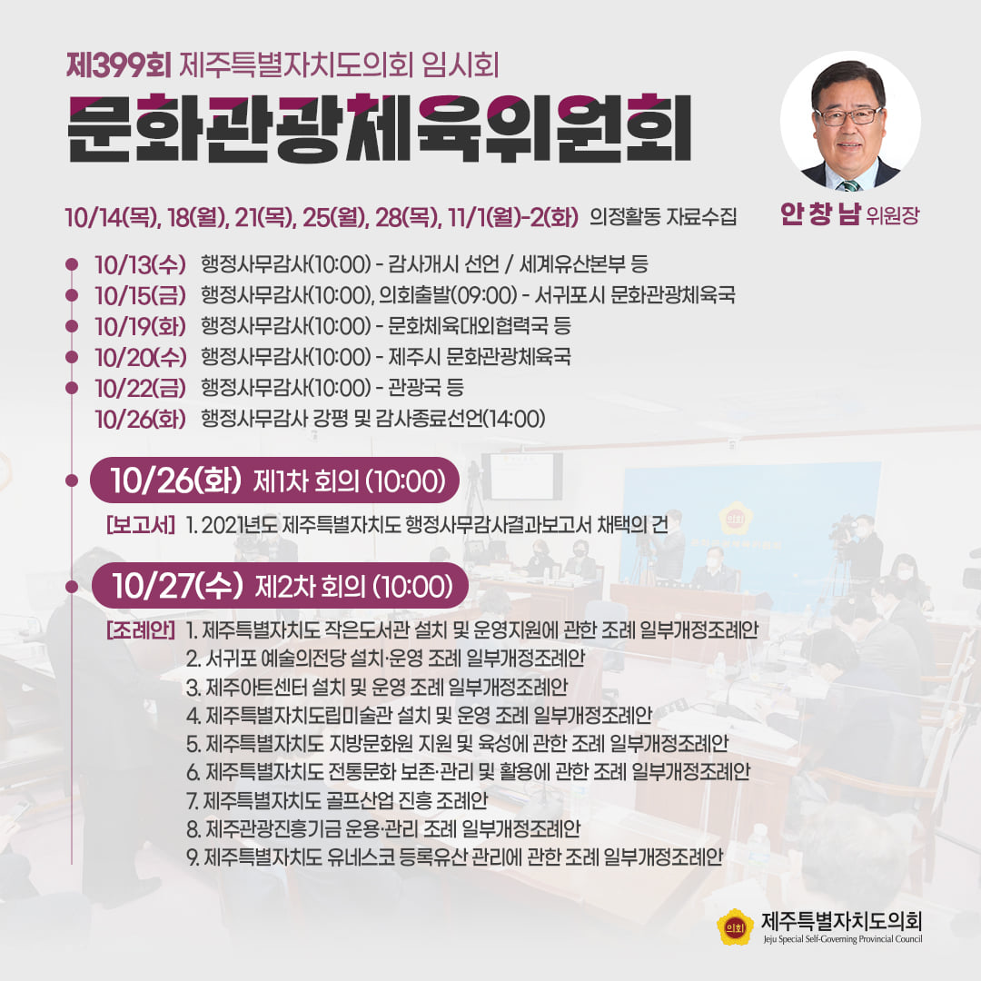 문화관광체육위원회(안창남위원장)10/14(목), 18(월), 21(목), 25(월), 28(목), 11/1(월)-2(화) 의정활동 자료수집  ㆍ10/13(수) 행정사무감사(10:00)-감사개시 선언/세계유산본부 등  ㆍ10/15(금) 행정사무감사(10:00), 의회출발(09:00)-서귀포시 문화관광체육국  ㆍ10/19(화) 행정사무감사(10:00)-문화체육대외협력국 등  ㆍ10/20(수) 행정사무감사(10:00)-제주시문화관광체육국  ㆍ10/22(금)행정사무감사(10:00)-관광국 등  ㆍ10/26(화) 행정사무감사 강평 및 감사종료선언(14:00)  ㆍ10/26(화) 제1파 회의(10:00) 2021년도 제주특별자치도 행정사무감사결과보고서 채택의 건   ㆍ10/27(수) 제2차 회의(10:00) 1. 제주자치도 작은 도서관 설치 및 운영지원에 관한 조례 일부개정조례안 2. 서귀포 예술의 전당 설치 및 운영조례 일부개정조례안 3. 제주아트센터 설치 및 운영조례 일부개정조례안