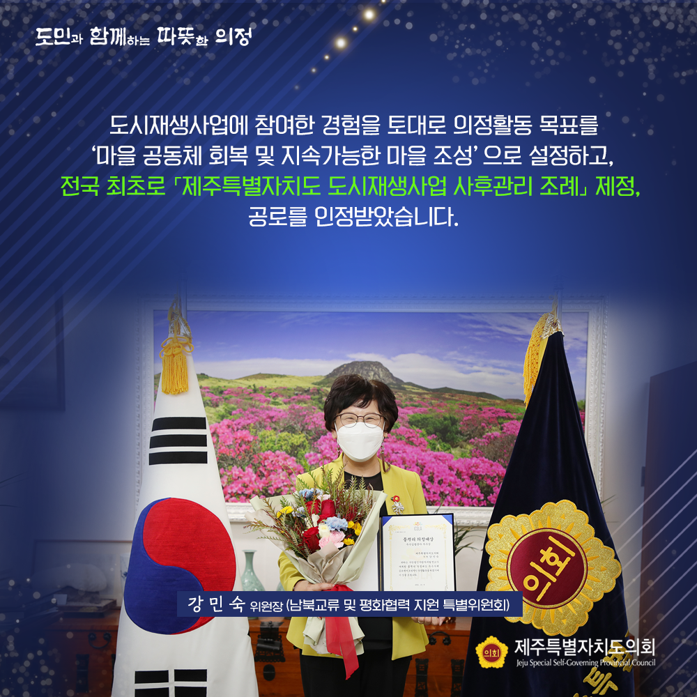 도시재생사업에 참여한 경험을 토대로 의정활동 목표를 '마을 공동체 회복 및 지속가능한 마을 조성'으로 설정하고, 전국 최초로  '제주특별자치도 도시재생사업 사후관리 조례'제정, 공로를 인정받았습니다.    강민숙위원장(남북교류 및 평화협력 지원 특별위원회)