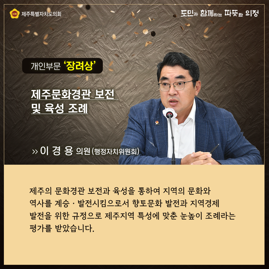개인부문 '장려상' 제주문화경관 보전 및 육성 조례   이경용의원(행정자치위원회)  제주의 문화경관 보전과 육성을 통하여 지역의 문화와 역사를 계승발전시킴으로서 향토문화 발전과 지역경제 발전을 위한 규정으로 제주지역 특성에 맞춘 눈높이 조례라는 평가를 받았습니다