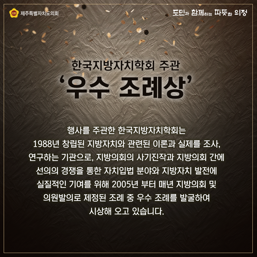 한국지방자치학회 주관  '우수조례상'  행사를 주관한 한국지방자치학회는 1988년 창립된 지방자치와 관련된 이론과 실제를 조사, 연구하는 기관으로 지방의회의 사기진작과 지방의회 간에 선의의 경쟁을 통한 자치입법 분야와 지방자치 발전에 실질적인 기여를 위해 2005년부터 매년 지방의회 및 의원발의로 제정된 조레 중 우수 조례를 발굴하여 시상해 오고 있습니다.