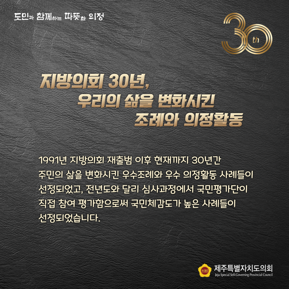 지방의회 30년, 우리의 삶을 변화시킨 조례와 의정활동   1991년 지방의회 재출범이후 현재까지 30년간 주민의 삶을 변화시킨 우수조례와 우수의정활동 사례들이 선정되었고, 전년도와 달리 심사과정에서 국민평가단이 직접참여 평가함으로써 국민체감도가 높은 사례들이 선정되었습니다. 