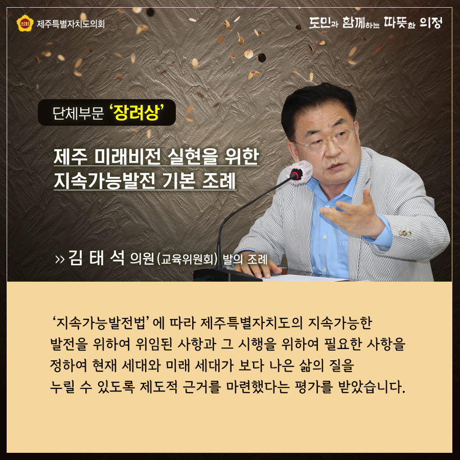 단체부문 '장려상' 제주 미래비전 실현을 위한 지속가능발전 기본조례   김태석의원(교육위원회)발의조례  '지속가능발전법'에 따라 제주특별자치도의 지속가능한 발전을 위하여 위임된 사항과 그 시행을 위하여 필요한 사항을 정하여 현재 세대와 미래 세대가 보다 나은삶의 질을 누릴 수 있도록 제도적 근거를 마련했다는 평가를 받았습니다.