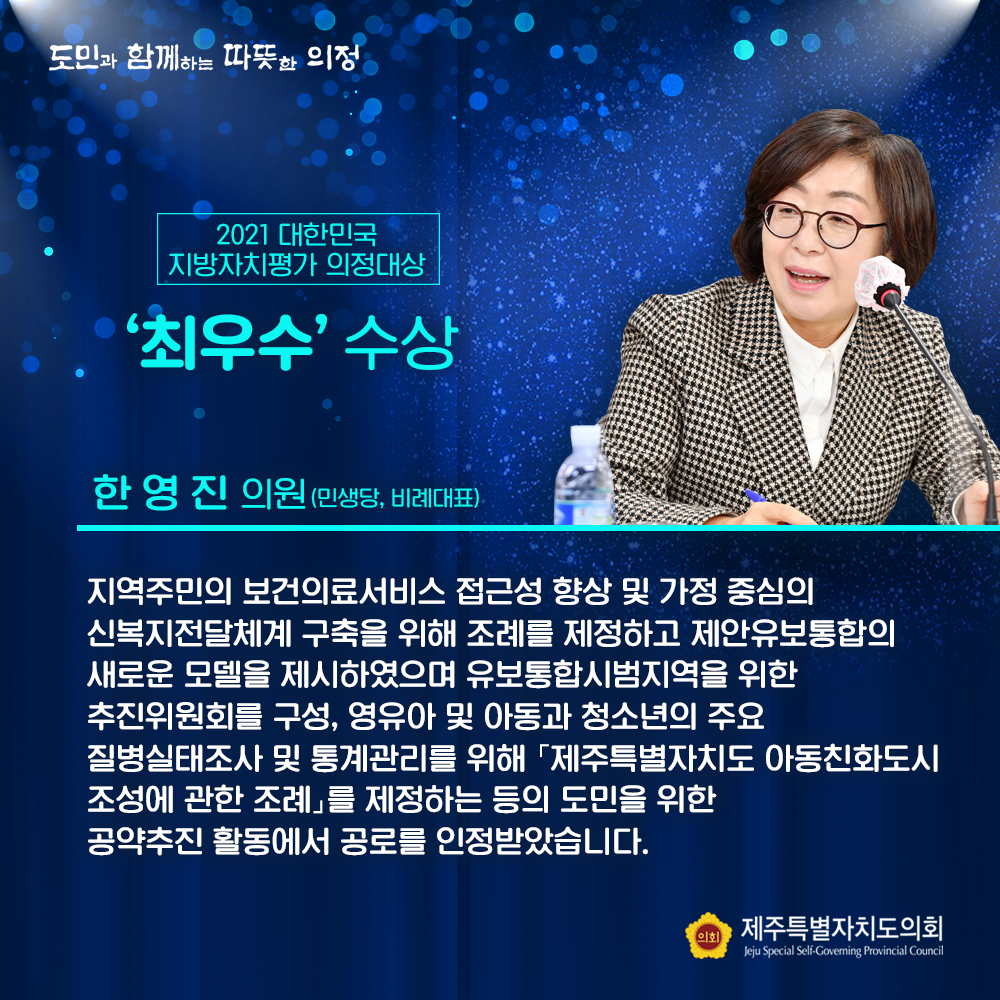 2021대한민국 지방자치평가 의정대상 '최우수' 수상 한영진의원(민생당, 비례대표) 지역주민의 보건의료 서비스 접근성 향상 및 가정 중심의 신복지전달체계 구축을 위해 조례를 제정하고 제안유보통합의 새로운 모델을 제시하였으며 유보통합시범지역을 위한 추진위원회를 구성, 영유아 및 아동과 청소년의 주요 질병실태조사 및 통계관리를 위해 '제주특별자치도 아동친화도시 조성에 관한 조례'를 제정하는 등의 도민을 위한 공약추진 활동에서 공로를 인정받았습니다.