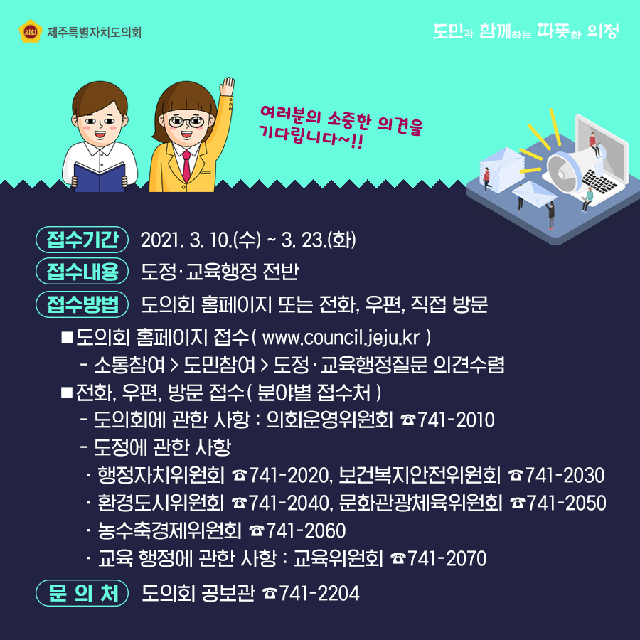 접수기간:21.3.10(수)~3.23(화) 접수내용:도정행정전반   접수방법:도의회 홈페이지 또는 전화, 우편, 직접 방문    도의회 홈페이지(www.council,jeju.kr) 소통참여>도민참여>도정교육행정질문 의견수렴   전화, 우편, 방문접수(분야별 접수처) -도의회에 관한 사항 :의회운영위원회741-2010  -도정에 관한 사항:행정자치위원회 741-2020, 보건복지안전위원회 741-2030   환경도시위원회 741-2040, 문화관광체육위원회 741-2050  농수축경제위원회 741-2060  교육행정에 관한 사항 : 교육위원회 741-2070  문의처 : 도의회 공보관 741-2204