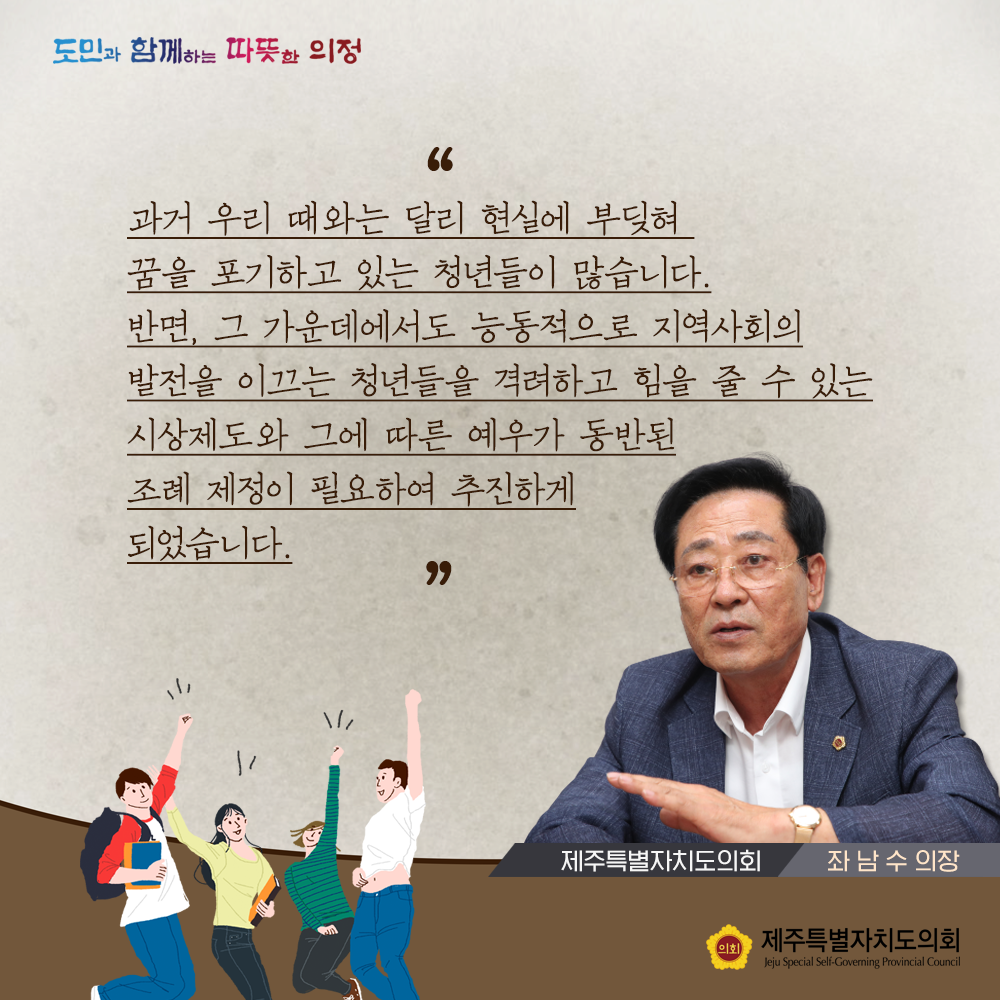 과거 우리때와는 달리 현실에 부딪혀 꿈을 포기하고 있는 청년들이 많습니다. 반면, 그 가운데에서도 능동적으로 지역사회의 발전을 이끄는 청년들을 격려하고 힘을 줄 수 있는 시상제도와 그에 따른 예우가 동반된 조례 제정이 필요하여 추진하게 되었습니다. (제주특별자치도의회 좌남수의장)
