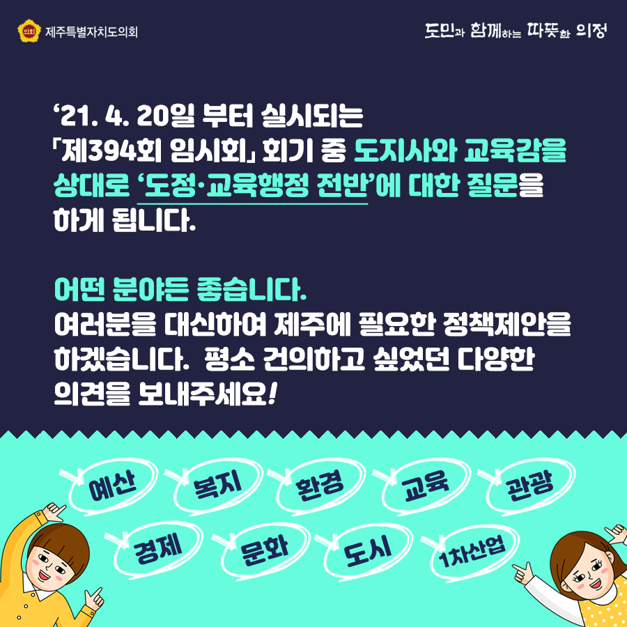 21.4.30일부터 실시되는 제394회 임시회 회기중 도지사와 교육감을 상대로 도정교육행정 전반에 대한 질문을 하게 됩니다. 어떤 분야든 좋습니다. 여러분을 대신하여 제주에 필요한 정책제안을 하겠습니다. 평소 건의하고 싶었던 다양한 의견을 보내주세요!  예산, 복지, 환경, 교육, 관광, 경제, 문화, 도시, 1차산업