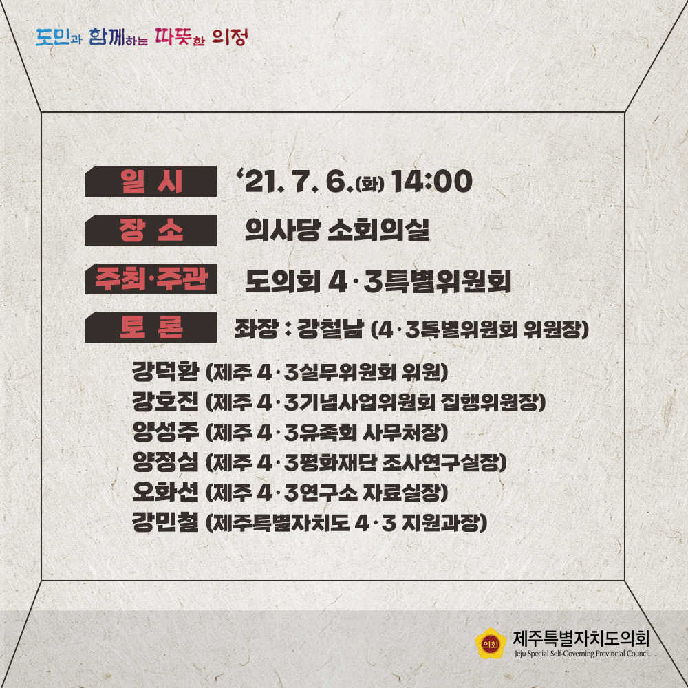 일시 : '21. 7. 6(화) 14:00  장소 : 의사당 소회의실  주최/주관 : 도의회 4.3특별위원회  토론 : 좌장(강철남/4.3특별위원회 위원장)  강덕환(제주4.3실무위원회 위원), 강호진(제주4.3기념사업위원회 집행위원장), 양성주(제주4.3유족회 사무처장), 양정심(제주4.3평화재단 조사연구실장), 오화선(제주4.3연구소 자료실장), 강민철(제주특별자치도 4.3지원과장)