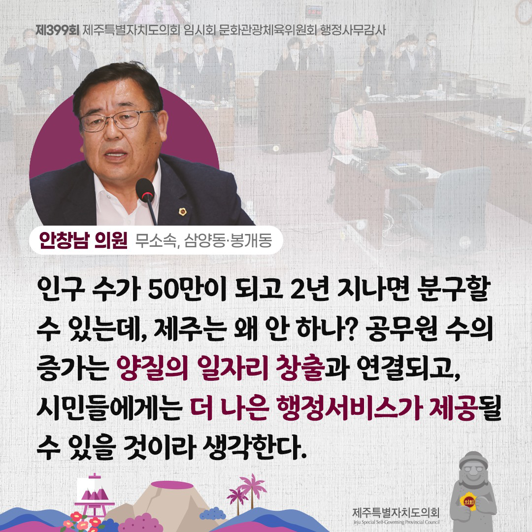 안창남 의원(모소속, 삼양동ㆍ봉개동) 인구 수가 50만이 되고 2년 지나면 분구할 수 있는데, 제주는 왜 안하나? 공무원 수의 증가는 양질의 일자리 창출과 연결되고, 시민들에게는 더 나은 행정서비스가 제공될 수 있을 것이라 생각한다.